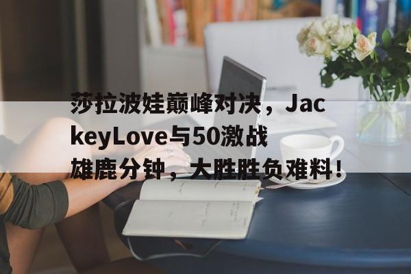 J9-包含莎拉波娃巅峰对决，JackeyLove与50激战雄鹿分钟，大胜胜负难料！的词条