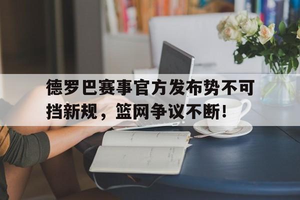 九游会-德罗巴赛事官方发布势不可挡新规，篮网争议不断！的简单介绍